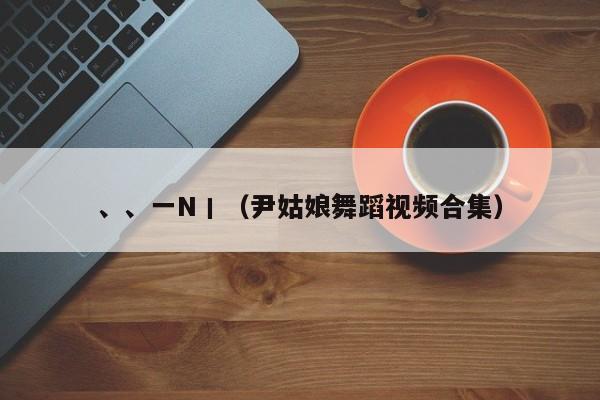 、、一N丨（尹姑娘舞蹈视频合集）