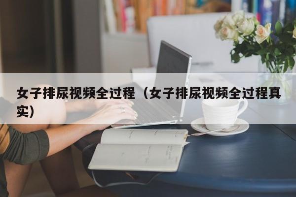 女子排尿视频全过程（女子排尿视频全过程真实）