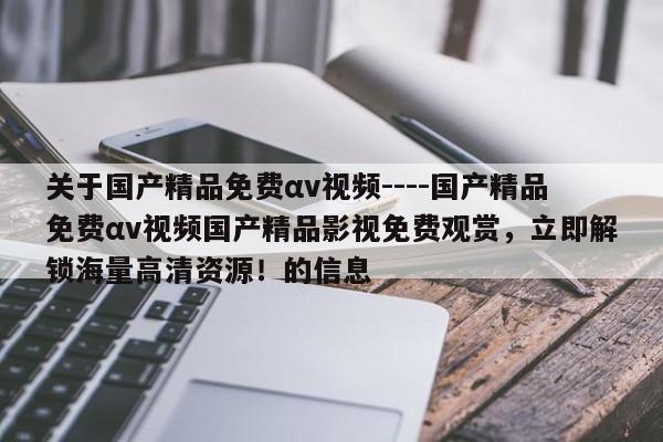 关于国产精品免费αv视频----国产精品免费αv视频国产精品影视免费观赏，立即解锁海量高清资源！的信息