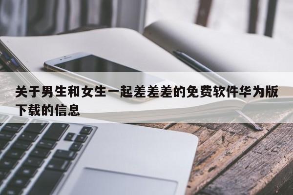 关于男生和女生一起差差差的免费软件华为版下载的信息
