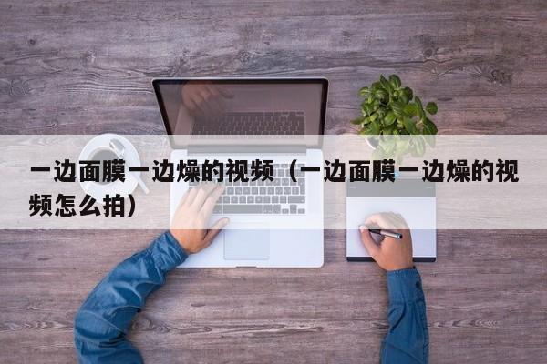 一边面膜一边燥的视频（一边面膜一边燥的视频怎么拍）