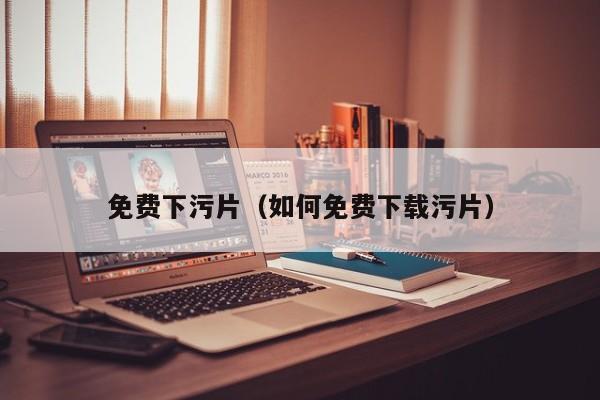 免费下污片（如何免费下载污片）