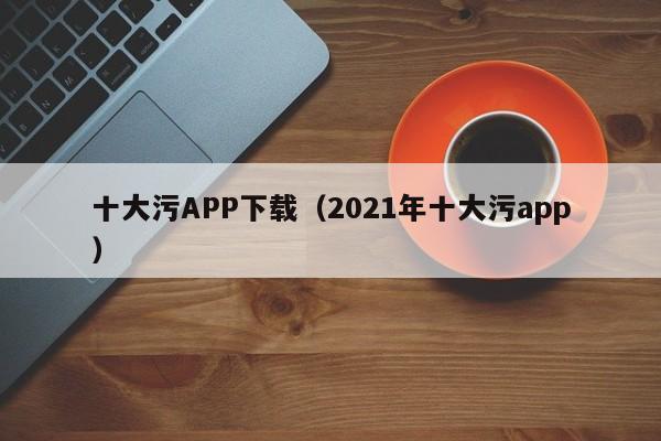 十大污APP下载（2021年十大污app）