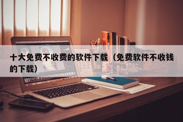 十大免费不收费的软件下载（免费软件不收钱的下载）