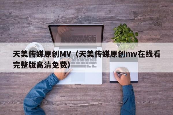 天美传媒原创MV(天美传媒原创mv在线看完整版高清免费)