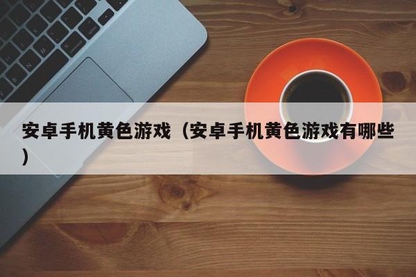 安卓手机黄色游戏(安卓手机黄色游戏有哪些)