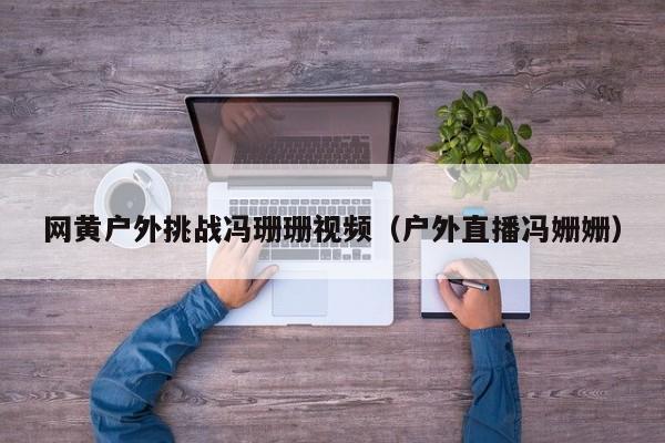 网黄户外挑战冯珊珊视频(户外直播冯姗姗)