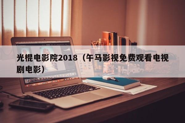 光棍电影院2018(午马影视免费观看电视剧电影)