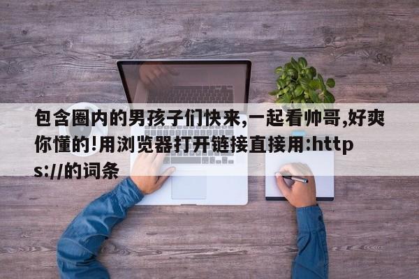 包含圈内的男孩子们快来,一起看帅哥,好爽你懂的!用浏览器打开链接直接用:https://的词条