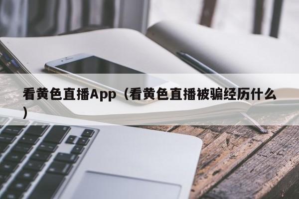看黄色直播App(看黄色直播被骗经历什么)