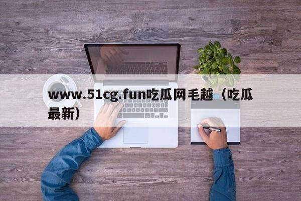 www.51cg.fun吃瓜网毛越（吃瓜最新）