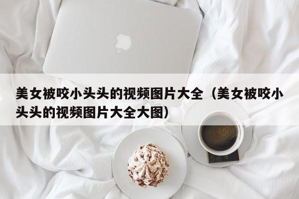 美女被咬小头头的视频图片大全(美女被咬小头头的视频图片大全大图)