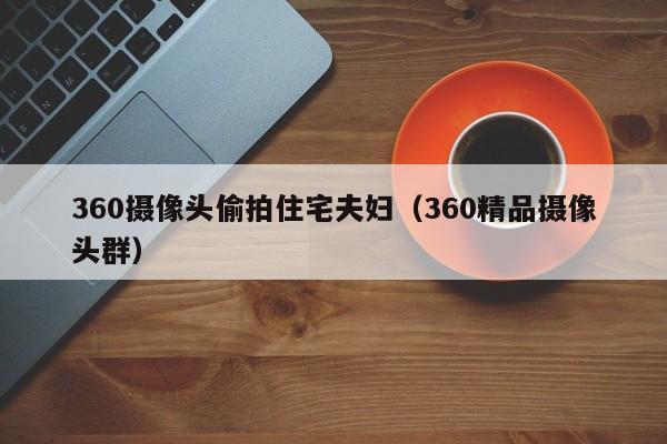 360摄像头偷拍住宅夫妇(360精品摄像头群)