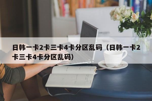日韩一卡2卡三卡4卡分区乱码(日韩一卡2卡三卡4卡分区乱码)
