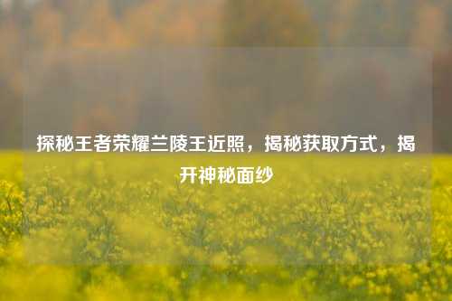 探秘王者荣耀兰陵王近照，揭秘获取方式，揭开神秘面纱
