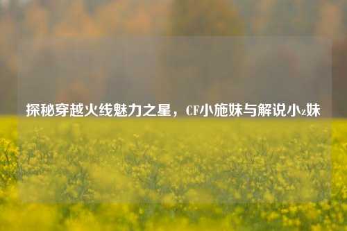 探秘穿越火线魅力之星，CF小施妹与解说小z妹