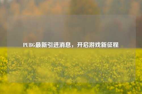 PUBG最新引进消息，开启游戏新征程