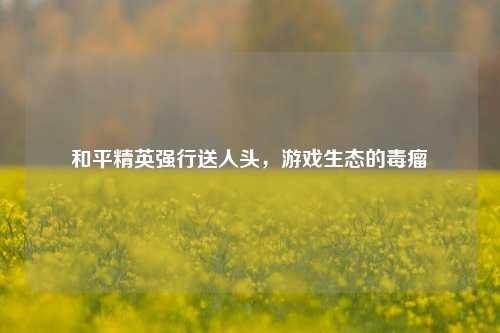 和平精英强行送人头，游戏生态的毒瘤