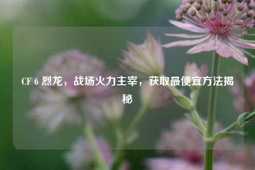 CF 6 烈龙，战场火力主宰，获取更便宜     揭秘