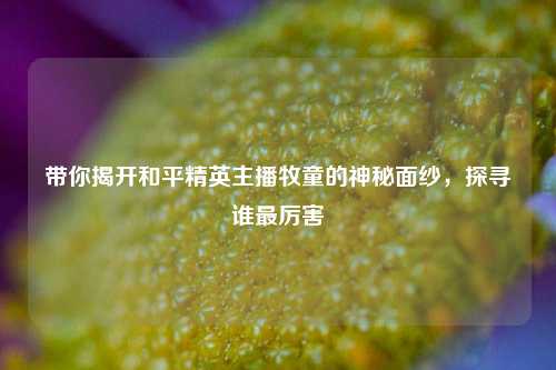 带你揭开和平精英主播牧童的神秘面纱，探寻谁最厉害