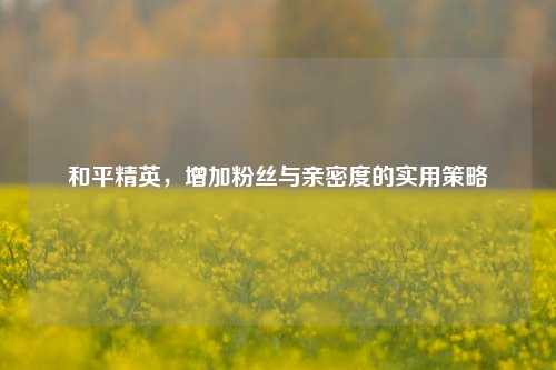 和平精英，增加粉丝与亲密度的实用策略