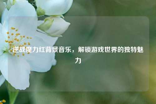 逆战魔力红背景音乐，解锁游戏世界的独特魅力